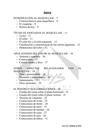 ACLYS FORMACIÓN
ÍNDICE
INTRODUCCIÓN AL MAQUILLAJE – 7
- Criterios básicos para maquillarse – 8
- El visajismo – 9
- Rostros de hoy – 9
TÉCNICAS ASOCIADAS AL MAQUILLAJE – 11
- La luz – 11
- El color – 11
- El color luz y el color pigmento – 12
- Clasificación y características de los colores pigmento – 12
- Dimensiones del color – 12
APLICACIONES DEL COLOR AL MAQUILLAJE – 16
- Armonía y contraste – 16
- Correcciones – 17
- Colores cálidos y fríos – 17
OTROS ASPECTOS RELACIONADOS CON EL
MAQUILLAJE – 18
- Edad y personalidad – 18
- Momento y circunstancia – 18
- Indumentaria – 19
- Otros elementos – 19
EL ROSTRO Y SUS CORRECCIONES – 20
- Estudio del rostro sobre el plano horizontal – 21
- Estudio del rostro sobre el plano vertical – 21
- Técnicas de visajismo – 22
- Correcciones de óvalo – 23
- Correcciones de frente – 24
- Correcciones de nariz – 25
- Correcciones de mentón – 26
- Correcciones de cejas – 27
- Correcciones de ojos – 28
- Correcciones de labios – 31
 