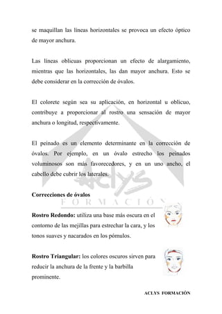 ACLYS FORMACIÓN
se maquillan las líneas horizontales se provoca un efecto óptico
de mayor anchura.
Las líneas oblicuas proporcionan un efecto de alargamiento,
mientras que las horizontales, las dan mayor anchura. Esto se
debe considerar en la corrección de óvalos.
El colorete según sea su aplicación, en horizontal u oblicuo,
contribuye a proporcionar al rostro una sensación de mayor
anchura o longitud, respectivamente.
El peinado es un elemento determinante en la corrección de
óvalos. Por ejemplo, en un óvalo estrecho los peinados
voluminosos son más favorecedores, y en un uno ancho, el
cabello debe cubrir los laterales.
Correcciones de óvalos
Rostro Redondo: utiliza una base más oscura en el
contorno de las mejillas para estrechar la cara, y los
tonos suaves y nacarados en los pómulos.
Rostro Triangular: los colores oscuros sirven para
reducir la anchura de la frente y la barbilla
prominente.
 