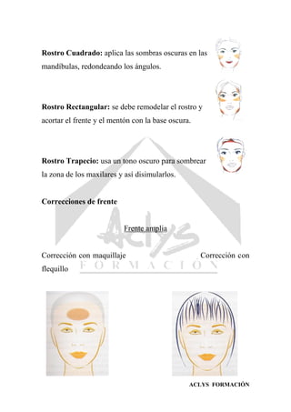 ACLYS FORMACIÓN
Rostro Cuadrado: aplica las sombras oscuras en las
mandíbulas, redondeando los ángulos.
Rostro Rectangular: se debe remodelar el rostro y
acortar el frente y el mentón con la base oscura.
Rostro Trapecio: usa un tono oscuro para sombrear
la zona de los maxilares y así disimularlos.
Correcciones de frente
Frente amplia
Corrección con maquillaje Corrección con
flequillo
 