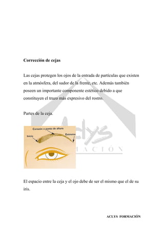 ACLYS FORMACIÓN
Corrección de cejas
Las cejas protegen los ojos de la entrada de partículas que existen
en la atmósfera, del sudor de la frente, etc. Además también
poseen un importante componente estético debido a que
constituyen el trazo más expresivo del rostro.
Partes de la ceja.
El espacio entre la ceja y el ojo debe de ser el mismo que el de su
iris.
 