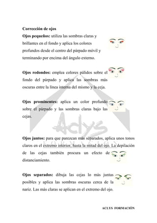 ACLYS FORMACIÓN
Corrección de ojos
Ojos pequeños: utiliza las sombras claras y
brillantes en el fondo y aplica los colores
profundos desde el centro del párpado móvil y
terminando por encima del ángulo externo.
Ojos redondos: emplea colores pálidos sobre el
fondo del párpado y aplica las sombras más
oscuras entre la línea interna del mismo y la ceja.
Ojos prominentes: aplica un color profundo
sobre el párpado y las sombras claras bajo las
cejas.
Ojos juntos: para que parezcan más separados, aplica unos tonos
claros en el extremo interior, hasta la mitad del ojo. La depilación
de las cejas también procura un efecto de
distanciamiento.
Ojos separados: dibuja las cejas lo más juntas
posibles y aplica las sombras oscuras cerca de la
nariz. Las más claras se aplican en el extremo del ojo.
 