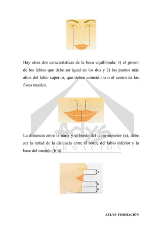 ACLYS FORMACIÓN
Hay otras dos características de la boca equilibrada: 1( el grosor
de los labios que debe ser igual en los dos y 2) los puntos más
altos del labio superior, que deben coincidir con el centro de las
fosas nasales.
La distancia entre la nariz y el borde del labio superior (a), debe
ser la mitad de la distancia entre el borde del labio inferior y la
base del mentón (b-b).
 