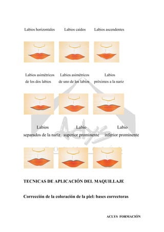 ACLYS FORMACIÓN
Labios horizontales Labios caídos Labios ascendentes
Labios asimétricos Labios asimétricos Labios
de los dos labios de uno de los labios próximos a la nariz
Labios Labio Labio
separados de la nariz superior prominente inferior prominente
TECNICAS DE APLICACIÓN DEL MAQUILLAJE
Corrección de la coloración de la piel: bases correctoras
 