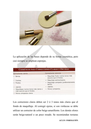 ACLYS FORMACIÓN
La aplicación de las bases depende de su forma cosmética, pero
casi siempre se emplean esponjas.
Los correctores claros deben ser 2 ó 3 tonos más claros que el
fondo de maquillaje. Al corregir ojeras, si son violáceas se debe
utilizar un corrector de color beige-amarillento. Los demás olores
serán beige-natural o un poco rosado. Se recomiendan texturas
 