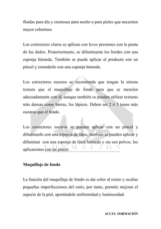 ACLYS FORMACIÓN
fluidas para día y cremosas para noche o para pieles que necesiten
mayor cobertura.
Los correctores claros se aplican con leves presiones con la punta
de los dedos. Posteriormente, se difuminaran los bordes con una
esponja húmeda. También se puede aplicar el producto con un
pincel y extenderlo con una esponja húmeda.
Los correctores oscuros se recomienda que tengan la misma
textura que el maquillaje de fondo para que se mezclen
adecuadamente con él, aunque también se pueden utilizar texturas
más densas como barras, los lápices. Deben ser 2 ó 3 tonos más
oscuros que el fondo.
Los correctores oscuros se pueden aplicar con un pincel y
difuminarlo con una esponja de látex, también se pueden aplicar y
difuminar con una esponja de látex húmeda y sin son polvos, los
aplicaremos con un pincel.
Maquillaje de fondo
La función del maquillaje de fondo es dar color al rostro y ocultar
pequeñas imperfecciones del cutis; por tanto, permite mejorar el
aspecto de la piel, aportándole uniformidad y luminosidad.
 