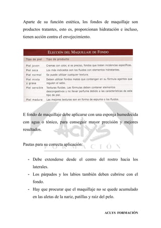 ACLYS FORMACIÓN
Aparte de su función estética, los fondos de maquillaje son
productos tratantes, esto es, proporcionan hidratación e incluso,
tienen acción contra el envejecimiento.
E fondo de maquillaje debe aplicarse con una esponja humedecida
con agua o tónico, para conseguir mayor precisión y mejores
resultados.
Pautas para su correcta aplicación:
- Debe extenderse desde el centro del rostro hacia los
laterales.
- Los párpados y los labios también deben cubrirse con el
fondo.
- Hay que procurar que el maquillaje no se quede acumulado
en las aletas de la nariz, patillas y raíz del pelo.
 