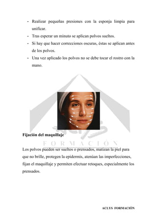 ACLYS FORMACIÓN
- Realizar pequeñas presiones con la esponja limpia para
unificar.
- Tras esperar un minuto se aplican polvos sueltos.
- Si hay que hacer correcciones oscuras, éstas se aplican antes
de los polvos.
- Una vez aplicado los polvos no se debe tocar el rostro con la
mano.
Fijación del maquillaje
Los polvos pueden ser sueltos o prensados, matizan la piel para
que no brille, protegen la epidermis, atenúan las imperfecciones,
fijan el maquillaje y permiten efectuar retoques, especialmente los
prensados.
 