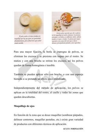 ACLYS FORMACIÓN
Para una mayor fijación, la borla se impregna de polvos, se
eliminan los excesos y se presiona con toques por el rostro. Se
matiza y con una brocha se retiran los excesos, así los polvos
quedan de forma homogénea e inasible.
También se pueden aplicar sólo con brocha, o con una esponja
húmeda si se pretende un efecto poco empolvado.
Independientemente del método de aplicación, los polvos se
aplican en la totalidad del rostro, el cuello y todas las zonas que
queden descubiertas.
Maquillaje de ojos
En función de la zona que se desee maquillar (sombrear párpados,
delinear contornos, maquillar pestañas, etc.) existe gran variedad
de productos con diferentes técnicas de aplicación.
 