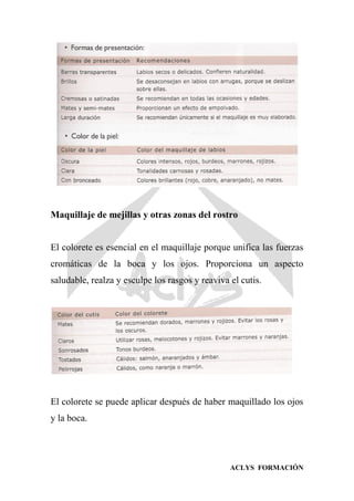ACLYS FORMACIÓN
Maquillaje de mejillas y otras zonas del rostro
El colorete es esencial en el maquillaje porque unifica las fuerzas
cromáticas de la boca y los ojos. Proporciona un aspecto
saludable, realza y esculpe los rasgos y reaviva el cutis.
El colorete se puede aplicar después de haber maquillado los ojos
y la boca.
 