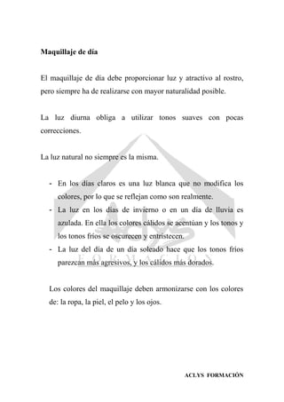 ACLYS FORMACIÓN
Maquillaje de día
El maquillaje de día debe proporcionar luz y atractivo al rostro,
pero siempre ha de realizarse con mayor naturalidad posible.
La luz diurna obliga a utilizar tonos suaves con pocas
correcciones.
La luz natural no siempre es la misma.
- En los días claros es una luz blanca que no modifica los
colores, por lo que se reflejan como son realmente.
- La luz en los días de invierno o en un día de lluvia es
azulada. En ella los colores cálidos se acentúan y los tonos y
los tonos fríos se oscurecen y entristecen.
- La luz del día de un día soleado hace que los tonos fríos
parezcan más agresivos, y los cálidos más dorados.
Los colores del maquillaje deben armonizarse con los colores
de: la ropa, la piel, el pelo y los ojos.
 