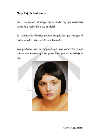 ACLYS FORMACIÓN
Maquillaje de tarde-noche
En la realización del maquillaje de noche hay que considerar
que se va a lucir bajo la luz artificial.
La iluminación eléctrica permite maquillajes que corrigen el
rostro y estilos más atrevidos y sofisticados.
Los productos que se emplean son más cubrientes y con
colores más intensos que los que utilizan para el maquillaje de
día.
 