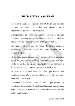 ACLYS FORMACIÓN
INTRODUCCIÓN AL MAQUILLAJE
Maquillar el rostro no significa convertirlo en una máscara.
Lo que se busca es resaltar sus puntos positivos
y hacer menos notorios los desfavorables.
El maquillaje suele compararse muchas veces con una máscara,
sin tomar en cuenta que su finalidad es ante todo resaltar los
puntos positivos del rostro y disimular los desfavorables.
Este recurso, al igual que las rutinas de belleza, refleja la
sensibilidad y el gusto con que la persona se ocupa de su
apariencia estética.
¿Se ha dado cuenta de que cuando amanece triste o deprimida
deja su arreglo personal a un lado y no se preocupa por lucir bien?
¿Y de que en días de especial significado o de un optimismo a
flor de piel, se esmera en cada aspecto de su apariencia?
Por esto es importante tener en cuenta que sentirse bien
presentada puede elevar su autoestima y proyectar una mejor
imagen hacia los demás.
Conscientes del cambio físico o mental que ofrecen los
cosméticos, las compañías de belleza producen una inmensa gama
de productos que le permiten lucir espléndidamente en cualquier
lugar y circunstancia.
 