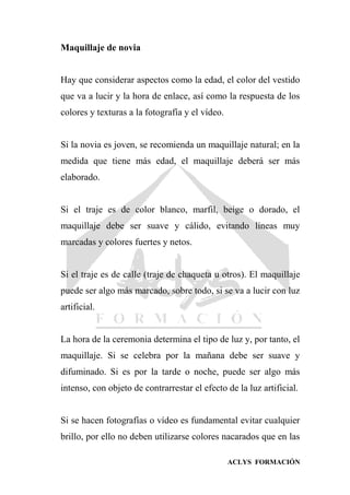 ACLYS FORMACIÓN
Maquillaje de novia
Hay que considerar aspectos como la edad, el color del vestido
que va a lucir y la hora de enlace, así como la respuesta de los
colores y texturas a la fotografía y el vídeo.
Si la novia es joven, se recomienda un maquillaje natural; en la
medida que tiene más edad, el maquillaje deberá ser más
elaborado.
Si el traje es de color blanco, marfil, beige o dorado, el
maquillaje debe ser suave y cálido, evitando líneas muy
marcadas y colores fuertes y netos.
Si el traje es de calle (traje de chaqueta u otros). El maquillaje
puede ser algo más marcado, sobre todo, si se va a lucir con luz
artificial.
La hora de la ceremonia determina el tipo de luz y, por tanto, el
maquillaje. Si se celebra por la mañana debe ser suave y
difuminado. Si es por la tarde o noche, puede ser algo más
intenso, con objeto de contrarrestar el efecto de la luz artificial.
Si se hacen fotografías o vídeo es fundamental evitar cualquier
brillo, por ello no deben utilizarse colores nacarados que en las
 