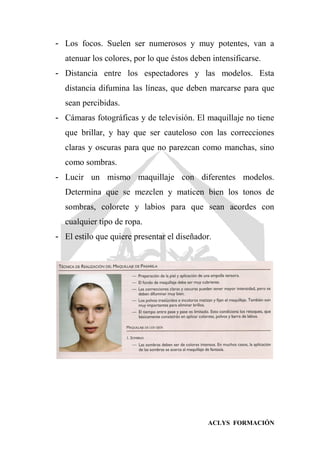 ACLYS FORMACIÓN
- Los focos. Suelen ser numerosos y muy potentes, van a
atenuar los colores, por lo que éstos deben intensificarse.
- Distancia entre los espectadores y las modelos. Esta
distancia difumina las líneas, que deben marcarse para que
sean percibidas.
- Cámaras fotográficas y de televisión. El maquillaje no tiene
que brillar, y hay que ser cauteloso con las correcciones
claras y oscuras para que no parezcan como manchas, sino
como sombras.
- Lucir un mismo maquillaje con diferentes modelos.
Determina que se mezclen y maticen bien los tonos de
sombras, colorete y labios para que sean acordes con
cualquier tipo de ropa.
- El estilo que quiere presentar el diseñador.
 