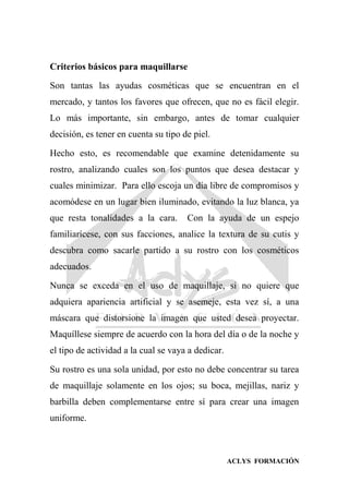 ACLYS FORMACIÓN
Criterios básicos para maquillarse
Son tantas las ayudas cosméticas que se encuentran en el
mercado, y tantos los favores que ofrecen, que no es fácil elegir.
Lo más importante, sin embargo, antes de tomar cualquier
decisión, es tener en cuenta su tipo de piel.
Hecho esto, es recomendable que examine detenidamente su
rostro, analizando cuales son los puntos que desea destacar y
cuales minimizar. Para ello escoja un día libre de compromisos y
acomódese en un lugar bien iluminado, evitando la luz blanca, ya
que resta tonalidades a la cara. Con la ayuda de un espejo
familiarícese, con sus facciones, analice la textura de su cutis y
descubra como sacarle partido a su rostro con los cosméticos
adecuados.
Nunca se exceda en el uso de maquillaje, si no quiere que
adquiera apariencia artificial y se asemeje, esta vez sí, a una
máscara que distorsione la imagen que usted desea proyectar.
Maquíllese siempre de acuerdo con la hora del día o de la noche y
el tipo de actividad a la cual se vaya a dedicar.
Su rostro es una sola unidad, por esto no debe concentrar su tarea
de maquillaje solamente en los ojos; su boca, mejillas, nariz y
barbilla deben complementarse entre sí para crear una imagen
uniforme.
 