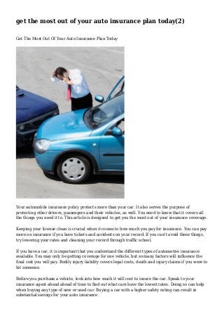 get the most out of your auto insurance plan today(2)
Get The Most Out Of Your Auto Insurance Plan Today
Your automobile insurance policy protects more than your car. It also serves the purpose of
protecting other drivers, passengers and their vehicles, as well. You need to know that it covers all
the things you need it to. This article is designed to get you the most out of your insurance coverage.
Keeping your license clean is crucial when it comes to how much you pay for insurance. You can pay
more on insurance if you have tickets and accidents on your record. If you can't avoid these things,
try lowering your rates and cleaning your record through traffic school.
If you have a car, it is important that you understand the different types of automotive insurance
available. You may only be getting coverage for one vehicle, but so many factors will influence the
final cost you will pay. Bodily injury liability covers legal costs, death and injury claims if you were to
hit someone.
Before you purchase a vehicle, look into how much it will cost to insure the car. Speak to your
insurance agent ahead ahead of time to find out what cars have the lowest rates. Doing so can help
when buying any type of new or used car. Buying a car with a higher safety rating can result in
substantial savings for your auto insurance.
 