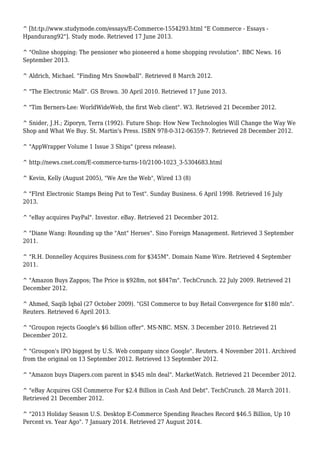 ^ [ht:tp://www.studymode.com/essays/E-Commerce-1554293.html "E Commerce - Essays -
Hpandurang92"]. Study mode. Retrieved 17 June 2013.
^ "Online shopping: The pensioner who pioneered a home shopping revolution". BBC News. 16
September 2013.
^ Aldrich, Michael. "Finding Mrs Snowball". Retrieved 8 March 2012.
^ "The Electronic Mall". GS Brown. 30 April 2010. Retrieved 17 June 2013.
^ "Tim Berners-Lee: WorldWideWeb, the first Web client". W3. Retrieved 21 December 2012.
^ Snider, J.H.; Ziporyn, Terra (1992). Future Shop: How New Technologies Will Change the Way We
Shop and What We Buy. St. Martin's Press. ISBN 978-0-312-06359-7. Retrieved 28 December 2012.
^ "AppWrapper Volume 1 Issue 3 Ships" (press release).
^ http://news.cnet.com/E-commerce-turns-10/2100-1023_3-5304683.html
^ Kevin, Kelly (August 2005), "We Are the Web", Wired 13 (8)
^ "FIrst Electronic Stamps Being Put to Test". Sunday Business. 6 April 1998. Retrieved 16 July
2013.
^ "eBay acquires PayPal". Investor. eBay. Retrieved 21 December 2012.
^ "Diane Wang: Rounding up the "Ant" Heroes". Sino Foreign Management. Retrieved 3 September
2011.
^ "R.H. Donnelley Acquires Business.com for $345M". Domain Name Wire. Retrieved 4 September
2011.
^ "Amazon Buys Zappos; The Price is $928m, not $847m". TechCrunch. 22 July 2009. Retrieved 21
December 2012.
^ Ahmed, Saqib Iqbal (27 October 2009). "GSI Commerce to buy Retail Convergence for $180 mln".
Reuters. Retrieved 6 April 2013.
^ "Groupon rejects Google's $6 billion offer". MS-NBC. MSN. 3 December 2010. Retrieved 21
December 2012.
^ "Groupon's IPO biggest by U.S. Web company since Google". Reuters. 4 November 2011. Archived
from the original on 13 September 2012. Retrieved 13 September 2012.
^ "Amazon buys Diapers.com parent in $545 mln deal". MarketWatch. Retrieved 21 December 2012.
^ "eBay Acquires GSI Commerce For $2.4 Billion in Cash And Debt". TechCrunch. 28 March 2011.
Retrieved 21 December 2012.
^ "2013 Holiday Season U.S. Desktop E-Commerce Spending Reaches Record $46.5 Billion, Up 10
Percent vs. Year Ago". 7 January 2014. Retrieved 27 August 2014.
 