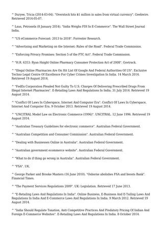 ^ Duryee, Tricia (2014-03-04). "Overstock hits $1 million in sales from virtual currency". Geekwire.
Retrieved 2014-05-07.
^ Laus, Petronela (8 January 2014). "India Weighs FDI In E-Commerce". The Wall Street Journal
India.
^ "US eCommerce Forecast: 2013 to 2018". Forrester Research.
^ "Advertising and Marketing on the Internet: Rules of the Road". Federal Trade Commission.
^ "Enforcing Privacy Promises: Section 5 of the FTC Act". Federal Trade Commission.
^ "H.R. 6353: Ryan Haight Online Pharmacy Consumer Protection Act of 2008". Govtrack.
^ "Illegal Online Pharmacies Are On Hit List Of Google And Federal Authorities Of US". Exclusive
Techno Legal Centre Of Excellence For Cyber Crimes Investigation In India. 14 March 2014.
Retrieved 19 August 2014.
^ "FedEx Corporation Pleaded Not Guilty To U.S. Charges Of Delivering Prescribed Drugs From
Illegal Internet Pharmacies". E-Retailing Laws And Regulations In India. 31 July 2014. Retrieved 19
August 2014.
^ "Conflict Of Laws In Cyberspace, Internet And Computer Era". Conflict Of Laws In Cyberspace,
Internet And Computer Era. 9 October 2013. Retrieved 19 August 2014.
^ "UNCITRAL Model Law on Electronic Commerce (1996)". UNCITRAL. 12 June 1996. Retrieved 19
August 2014.
^ "Australian Treasury Guidelines for electronic commerce". Australian Federal Government.
^ "Australian Competition and Consumer Commission". Australian Federal Government.
^ "Dealing with Businesses Online in Australia". Australian Federal Government.
^ "Australian government ecommerce website". Australian Federal Government.
^ "What to do if thing go wrong in Australia". Australian Federal Government.
^ "FSA". UK.
^ George Parker and Brooke Masters (16 June 2010). "Osborne abolishes FSA and boosts Bank".
Financial Times.
^ "The Payment Services Regulations 2009". UK: Legislation. Retrieved 17 June 2013.
^ "E-Retailing Laws And Regulations In India". Online Business, E-Business And E-Tailing Laws And
Regulations In India And E-Commerce Laws And Regulations In India. 9 March 2012. Retrieved 19
August 2014.
^ "India Should Regulate Taxation, Anti Competitive Practices And Predatory Pricing Of Indian And
Foreign E-Commerce Websites". E-Retailing Laws And Regulations In India. 8 October 2014.
 