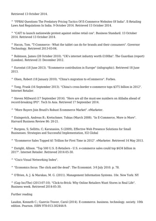 Retrieved 13 October 2014.
^ "FPBAI Questions The Predatory Pricing Tactics Of E-Commerce Websites Of India". E-Retailing
Laws And Regulations In India. 9 October 2014. Retrieved 13 October 2014.
^ "CAIT to launch nationwide protest against online retail cos". Business Standard. 13 October
2014. Retrieved 13 October 2014.
^ Hacon, Tom. "T-Commerce - What the tablet can do for brands and their consumers". Governor
Technology. Retrieved 2013-03-04.
^ Robinson, James (28 October 2010). "UK's internet industry worth £100bn". The Guardian (report)
(London). Retrieved 21 December 2012.
^ Eurostat (18 June 2013). "Ecommerce contribution in Europe" (infographic). Retrieved 18 June
2013.
^ Olsen, Robert (18 January 2010). "China's migration to eCommerce". Forbes.
^ Tong, Frank (16 September 2013). "China's cross-border e-commerce tops $375 billion in 2012".
Internet Retailer.
^ Steven Millward (17 September 2014). "Here are all the must-see numbers on Alibaba ahead of
record-breaking IPO". Tech In Asia. Retrieved 17 September 2014.
^ "More Buyers Join Brazil's Robust Ecommerce Market". eMarketer.
^ Eisingerich, Andreas B.; Kretschmer, Tobias (March 2008). "In E-Commerce, More is More".
Harvard Business Review 86: 20-21.
^ Burgess, S; Sellitto, C; Karanasios, S (2009), Effective Web Presence Solutions for Small
Businesses: Strategies and Successful Implementation, IGI Global
^ "Ecommerce Sales Topped $1 Trillion for First Time in 2012". eMarketer. Retrieved 14 May 2013.
^ Enright, Allison. "Top 500 U.S. E-Retailers - U.S. e-commerce sales could top $434 billion in
2017". Internet Retailer. Retrieved 2014-05-30.
^ "Cisco Visual Networking Index".
^ "Economics focus: The click and the dead". The Economist. 3-9 July 2010. p. 78.
^ O'Brien, A. J. & Marakas, M. G. (2011). Management Information Systems. 10e. New York: NY
^ (Gap Inc/The) (2013-07-10). "Click-to-Brick: Why Online Retailers Want Stores in Real Life".
Business week. Retrieved 2014-05-30.
Further reading
Laudon, Kenneth C.; Guercio Traver, Carol (2014). E-commerce. business. technology. society. 10th
edition. Pearson. ISBN 978-013-302444-9.
 