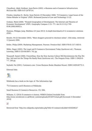 Chaudhury, Abijit; Kuilboer, Jean-Pierre (2002). e-Business and e-Commerce Infrastructure.
McGraw-Hill. ISBN 0-07-247875-6.
Frieden, Jonathan D.; Roche, Sean Patrick (19 December 2006). "E-Commerce: Legal Issues of the
Online Retailer in Virginia" (PDF). Richmond Journal of Law and Technology 13 (2).
Graham, Mark (2008). "Warped Geographies of Development: The Internet and Theories of
Economic Development" (PDF). Geography Compass 2 (3): 771. doi:10.1111/j.1749-
8198.2008.00093.x.
Humeau, Philippe; Jung, Matthieu (21 June 2013). In depth benchmark of 12 ecommerce solutions
(PDF).
Kessler, M (22 December 2003), "More shoppers proceed to checkout online", USA today, retrieved
13 January 2004.
Kotler, Philip (2009). Marketing Management. Pearson: Prentice-Hall. ISBN 978-81-317-1683-0.
Miller, Roger (2002). The Legal and E-Commerce Environment Today (hardcover ed.). Thomson
Learning. ISBN 0-324-06188-9. 741 pp.
Nissanoff, Daniel (2006). FutureShop: How the New Auction Culture Will Revolutionize the Way We
Buy, Sell and Get the Things We Really Want (hardcover ed.). The Penguin Press. ISBN 1-59420-0-
7-7. 246 pp.
Seybold, Pat (2001). Customers.com. Crown Business Books (Random House). ISBN 0-609-60772-3.
External links
Wikibooks has a book on the topic of: The Information Age
E-Commerce and E-Business at Wikibooks
Small Business E-Commerce Resources, US: SBA.
Williams, G. (2014) E-commerce is history. WIRED [Online] Available from:
http://www.wiredevent.co.uk/Wired_content/uploads/2014/07/retail.pdf [Accessed: 6 December
2014]
Retrieved from "http://en.wikipedia.org/w/index.php?title=E-commerce&oldid=645828622"
 