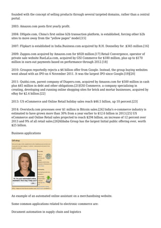 founded with the concept of selling products through several targeted domains, rather than a central
portal.
2003: Amazon.com posts first yearly profit.
2004: DHgate.com, China's first online b2b transaction platform, is established, forcing other b2b
sites to move away from the "yellow pages" model.[15]
2007: Flipkart is established in India.Business.com acquired by R.H. Donnelley for .$345 million.[16]
2009: Zappos.com acquired by Amazon.com for $928 million.[17] Retail Convergence, operator of
private sale website RueLaLa.com, acquired by GSI Commerce for $180 million, plus up to $170
million in earn-out payments based on performance through 2012.[18]
2010: Groupon reportedly rejects a $6 billion offer from Google. Instead, the group buying websites
went ahead with an IPO on 4 November 2011. It was the largest IPO since Google.[19][20]
2011: Quidsi.com, parent company of Diapers.com, acquired by Amazon.com for $500 million in cash
plus $45 million in debt and other obligations.[21]GSI Commerce, a company specializing in
creating, developing and running online shopping sites for brick and mortar businesses, acquired by
eBay for $2.4 billion.[22]
2013: US eCommerce and Online Retail holiday sales reach $46.5 billion, up 10 percent.[23]
2014: Overstock.com processes over $1 million in Bitcoin sales.[24] India's e-commerce industry is
estimated to have grown more than 30% from a year earlier to $12.6 billion in 2013.[25] US
eCommerce and Online Retail sales projected to reach $294 billion, an increase of 12 percent over
2013 and 9% of all retail sales.[26]Alibaba Group has the largest Initial public offering ever, worth
$25 billion.
Business applications
An example of an automated online assistant on a merchandising website.
Some common applications related to electronic commerce are:
Document automation in supply chain and logistics
 