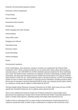Domestic and international payment systems
Enterprise content management
Group buying
Print on demand
Automated online assistant
Newsgroups
Online shopping and order tracking
Online banking
Online office suites
Shopping cart software
Teleconferencing
Electronic tickets
Social networking
Instant messaging
Pretail
Governmental regulation
In the United States, some electronic commerce activities are regulated by the Federal Trade
Commission (FTC). These activities include the use of commercial e-mails, online advertising and
consumer privacy. The CAN-SPAM Act of 2003 establishes national standards for direct marketing
over e-mail. The Federal Trade Commission Act regulates all forms of advertising, including online
advertising, and states that advertising must be truthful and non-deceptive.[27] Using its authority
under Section 5 of the FTC Act, which prohibits unfair or deceptive practices, the FTC has brought a
number of cases to enforce the promises in corporate privacy statements, including promises about
the security of consumers' personal information.[28] As result, any corporate privacy policy related
to e-commerce activity may be subject to enforcement by the FTC.
The Ryan Haight Online Pharmacy Consumer Protection Act of 2008, which came into law in 2008,
amends the Controlled Substances Act to address online pharmacies.[29]
There is also collaboration between Google and US federal authorities to block illegal online
pharmacies from appearing in Google search results.[30] Recently FedEx Corporation pleaded not
guilty to charges made against it regarding dealing with illegal online pharmacies.[31]
Conflict of laws in cyberspace [32] is a major hurdle for harmonisation of legal framework for e-
commerce around the world. In order to give a uniformity to e-commerce law around the world,
 