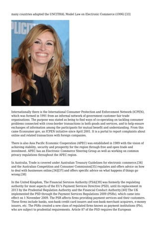 many countries adopted the UNCITRAL Model Law on Electronic Commerce (1996) [33]
Internationally there is the International Consumer Protection and Enforcement Network (ICPEN),
which was formed in 1991 from an informal network of government customer fair trade
organisations. The purpose was stated as being to find ways of co-operating on tackling consumer
problems connected with cross-border transactions in both goods and services, and to help ensure
exchanges of information among the participants for mutual benefit and understanding. From this
came Econsumer.gov, an ICPEN initiative since April 2001. It is a portal to report complaints about
online and related transactions with foreign companies.
There is also Asia Pacific Economic Cooperation (APEC) was established in 1989 with the vision of
achieving stability, security and prosperity for the region through free and open trade and
investment. APEC has an Electronic Commerce Steering Group as well as working on common
privacy regulations throughout the APEC region.
In Australia, Trade is covered under Australian Treasury Guidelines for electronic commerce,[34]
and the Australian Competition and Consumer Commission[35] regulates and offers advice on how
to deal with businesses online,[36][37] and offers specific advice on what happens if things go
wrong.[38]
In the United Kingdom, The Financial Services Authority (FSA)[39] was formerly the regulating
authority for most aspects of the EU's Payment Services Directive (PSD), until its replacement in
2013 by the Prudential Regulation Authority and the Financial Conduct Authority.[40] The UK
implemented the PSD through the Payment Services Regulations 2009 (PSRs), which came into
effect on 1 November 2009. The PSR affects firms providing payment services and their customers.
These firms include banks, non-bank credit card issuers and non-bank merchant acquirers, e-money
issuers, etc. The PSRs created a new class of regulated firms known as payment institutions (PIs),
who are subject to prudential requirements. Article 87 of the PSD requires the European
 