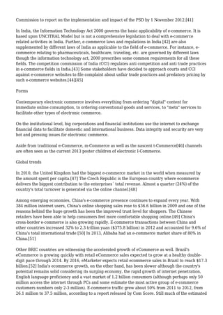 Commission to report on the implementation and impact of the PSD by 1 November 2012.[41]
In India, the Information Technology Act 2000 governs the basic applicability of e-commerce. It is
based upon UNCITRAL Model but is not a comprehensive legislation to deal with e-commerce
related activities in India. Further, e-commerce laws and regulations in India [42] are also
supplemented by different laws of India as applicable to the field of e-commerce. For instance, e-
commerce relating to pharmaceuticals, healthcare, traveling, etc. are governed by different laws
though the information technology act, 2000 prescribes some common requirements for all these
fields. The competition commission of India (CCI) regulates anti competition and anti trade practices
in e-commerce fields in India.[43] Some stakeholders have decided to approach courts and CCI
against e-commerce websites to file complaint about unfair trade practices and predatory pricing by
such e-commerce websites.[44][45]
Forms
Contemporary electronic commerce involves everything from ordering "digital" content for
immediate online consumption, to ordering conventional goods and services, to "meta" services to
facilitate other types of electronic commerce.
On the institutional level, big corporations and financial institutions use the internet to exchange
financial data to facilitate domestic and international business. Data integrity and security are very
hot and pressing issues for electronic commerce.
Aside from traditional e-Commerce, m-Commerce as well as the nascent t-Commerce[46] channels
are often seen as the current 2013 poster children of electronic I-Commerce.
Global trends
In 2010, the United Kingdom had the biggest e-commerce market in the world when measured by
the amount spent per capita.[47] The Czech Republic is the European country where ecommerce
delivers the biggest contribution to the enterprises´ total revenue. Almost a quarter (24%) of the
country's total turnover is generated via the online channel.[48]
Among emerging economies, China's e-commerce presence continues to expand every year. With
384 million internet users, China's online shopping sales rose to $36.6 billion in 2009 and one of the
reasons behind the huge growth has been the improved trust level for shoppers. The Chinese
retailers have been able to help consumers feel more comfortable shopping online.[49] China's
cross-border e-commerce is also growing rapidly. E-commerce transactions between China and
other countries increased 32% to 2.3 trillion yuan ($375.8 billion) in 2012 and accounted for 9.6% of
China's total international trade [50] In 2013, Alibaba had an e-commerce market share of 80% in
China.[51]
Other BRIC countries are witnessing the accelerated growth of eCommerce as well. Brazil's
eCommerce is growing quickly with retail eCommerce sales expected to grow at a healthy double-
digit pace through 2014. By 2016, eMarketer expects retail ecommerce sales in Brazil to reach $17.3
billion.[52] India's ecommerce growth, on the other hand, has been slower although the country's
potential remains solid considering its surging economy, the rapid growth of internet penetration,
English language proficiency and a vast market of 1.2 billion consumers (although perhaps only 50
million access the internet through PCs and some estimate the most active group of e-commerce
customers numbers only 2-3 million). E-commerce traffic grew about 50% from 2011 to 2012, from
26.1 million to 37.5 million, according to a report released by Com Score. Still much of the estimated
 