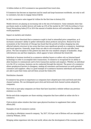 14 billion dollars in 2012 ecommerce was generated from travel sites.
E-Commerce has become an important tool for small and large businesses worldwide, not only to sell
to customers, but also to engage them.[53][54]
In 2012, ecommerce sales topped $1 trillion for the first time in history.[55]
Mobile devices are playing an increasing role in the mix of eCommerce. Some estimates show that
purchases made on mobile devices will make up 25% of the market by 2017.[56] According to Cisco
Visual Networking Index,[57] in 2014 the amount of mobile devices will outnumber the number of
world population.
Impact on markets and retailers
Economists have theorized that e-commerce ought to lead to intensified price competition, as it
increases consumers' ability to gather information about products and prices. Research by four
economists at the University of Chicago has found that the growth of online shopping has also
affected industry structure in two areas that have seen significant growth in e-commerce, bookshops
and travel agencies. Generally, larger firms are able to use economies of scale and offer lower
prices. The lone exception to this pattern has been the very smallest category of bookseller, shops
with between one and four employees, which appear to have withstood the trend.[58]
Individual or business involved in e-commerce whether buyers or sellers rely on Internet-based
technology in order to accomplish their transactions. E-commerce is recognized for its ability to
allow business to communicate and to form transaction anytime and anyplace. Whether an individual
is in the US or overseas, business can be conducted through the internet. The power of e-commerce
allows geophysical barriers to disappear, making all consumers and businesses on earth potential
customers and suppliers. eBay is a good example of e-commerce business individuals and businesses
are able to post their items and sell them around the Globe.[59]
Distribution channels
E-commerce has grown in importance as companies have adopted pure-click and brick-and-click
channel systems. We can distinguish pure-click and brick-and-click channel system adopted by
companies.
Pure-click or pure-play companies are those that have launched a website without any previous
existence as a firm.
Bricks-and-clicks companies are those existing companies that have added an online site for e-
commerce.
Click-to-brick online retailers that later open physical locations to supplement their online
efforts.[60]
Examples of new E-commerce system
According to eMarketer research company, "by 2017, 65.8 per cent of Britons will use smartphones".
(cited by Williams, 2014)
Bringing online experience into the real world, allows also the development of the economy and the
 