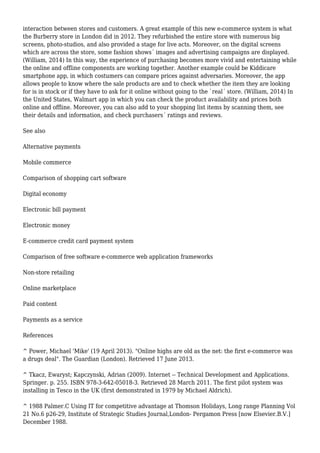 interaction between stores and customers. A great example of this new e-commerce system is what
the Burberry store in London did in 2012. They refurbished the entire store with numerous big
screens, photo-studios, and also provided a stage for live acts. Moreover, on the digital screens
which are across the store, some fashion shows´ images and advertising campaigns are displayed.
(William, 2014) In this way, the experience of purchasing becomes more vivid and entertaining while
the online and offline components are working together. Another example could be Kiddicare
smartphone app, in which costumers can compare prices against adversaries. Moreover, the app
allows people to know where the sale products are and to check whether the item they are looking
for is in stock or if they have to ask for it online without going to the `real´ store. (William, 2014) In
the United States, Walmart app in which you can check the product availability and prices both
online and offline. Moreover, you can also add to your shopping list items by scanning them, see
their details and information, and check purchasers´ ratings and reviews.
See also
Alternative payments
Mobile commerce
Comparison of shopping cart software
Digital economy
Electronic bill payment
Electronic money
E-commerce credit card payment system
Comparison of free software e-commerce web application frameworks
Non-store retailing
Online marketplace
Paid content
Payments as a service
References
^ Power, Michael 'Mike' (19 April 2013). "Online highs are old as the net: the first e-commerce was
a drugs deal". The Guardian (London). Retrieved 17 June 2013.
^ Tkacz, Ewaryst; Kapczynski, Adrian (2009). Internet -- Technical Development and Applications.
Springer. p. 255. ISBN 978-3-642-05018-3. Retrieved 28 March 2011. The first pilot system was
installing in Tesco in the UK (first demonstrated in 1979 by Michael Aldrich).
^ 1988 Palmer.C Using IT for competitive advantage at Thomson Holidays, Long range Planning Vol
21 No.6 p26-29, Institute of Strategic Studies Journal,London- Pergamon Press [now Elsevier.B.V.]
December 1988.
 