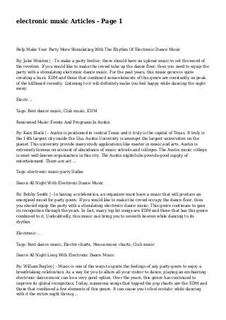 electronic music Articles - Page 1
Help Make Your Party More Stimulating With The Rhythm Of Electronic Dance Music
By: Jake Winston | - To make a party livelier, there should have an upbeat music to set the mood of
the revelers. If you would like to make the crowd take up the dance floor, then you need to equip the
party with a stimulating electronic dance music. For the past years, this music genre is quite
creating a buzz. EDM and those that combined some elements of this genre are constantly on peak
of the billboard recently. Listening to it will definitely make you feel happy while dancing the night
away.
Electr ...
Tags: Best dance music, Club music, EDM
Renowned Music Events And Programs In Austin
By: Kain Black | - Austin is positioned in central Texas and it truly is the capital of Texas. It truly is
the 14th largest city inside the Usa. Austin University is amongst the largest universities on the
planet. This university provide many study applications like master in music and arts. Austin is
extremely famous on account of abundance of music schools and colleges. The Austin music college
is most well-known organization in this city. The Austin nightclubs provide good supply of
entertainment. There are act ...
Tags: electronic music party Dallas
Dance All Night With Electronic Dance Music
By: Bobby Smith | - In having a celebration, an organizer must have a music that will produce an
energized mood for party goers. If you would like to make the crowd occupy the dance floor, then
you should equip the party with a stimulating electronic dance music. This genre continues to gain
its recognition through the years. In fact, many top hit songs are EDM and those that has this genre
combined to it. Undoubtedly, this music can bring you to seventh heaven while dancing to its
rhythm.
Electronic ...
Tags: Best dance music, Electro charts, House music charts, Club music
Dance All Night Long With Electronic Dance Music
By: William Begley | - Music is one of the ways to ignite the feelings of any party-goers to enjoy a
breathtaking celebration. As a way for you to allure all your visitor to dance, playing an enchanting
electronic dance music can be a very good option. Over the years, this genre has continued to
improve its global recognition. Today, numerous songs that topped the pop charts are the EDM and
those that combined a few elements of this genre. It can cause you to feel ecstatic while dancing
with it the entire night throug ...
 