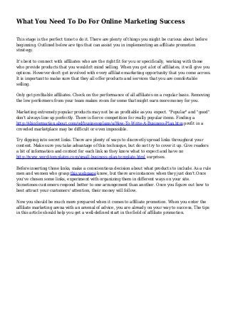 What You Need To Do For Online Marketing Success
This stage is the perfect time to do it. There are plenty of things you might be curious about before
beginning. Outlined below are tips that can assist you in implementing an affiliate promotion
strategy.
It's best to connect with affiliates who are the right fit for you or specifically, working with those
who provide products that you wouldn't mind selling. When you get a lot of affiliates, it will give you
options. However don't get involved with every affiliate marketing opportunity that you come across.
It is important to make sure that they all offer products and services that you are comfortable
selling.
Only get profitable affiliates. Check on the performance of all affiliates on a regular basis. Removing
the low performers from your team makes room for some that might earn more money for you.
Marketing extremely popular products may not be as profitable as you expect. "Popular" and "good"
don't always line up perfectly. There is fierce competition for really popular items. Finding a
http://sbinformation.about.com/od/businessplans/a/How-To-Write-A-Business-Plan.htm profit in a
crowded marketplace may be difficult or even impossible.
Try dipping into secret links. There are plenty of ways to discreetly spread links throughout your
content. Make sure you take advantage of this technique, but do not try to cover it up. Give readers
a bit of information and context for each link so they know what to expect and have no
http://www.word-templates.com/small-business-plan-template.html surprises.
Before inserting those links, make a conscientious decision about what products to include. As a rule
men and women who grasp this webpage know, but there are instances when they just don't.Once
you've chosen some links, experiment with organizing them in different ways on your site.
Sometimes customers respond better to one arrangement than another. Once you figure out how to
best attract your customers' attention, their money will follow.
Now you should be much more prepared when it comes to affiliate promotion. When you enter the
affiliate marketing arena with an arsenal of advice, you are already on your way to success. The tips
in this article should help you get a well-defined start in the field of affiliate promotion.
 