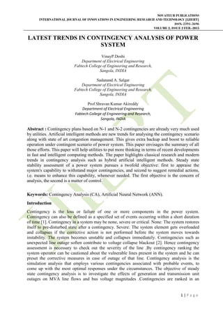 NOVATEUR PUBLICATIONS
INTERNATIONAL JOURNAL OF INNOVATIONS IN ENGINEERING RESEARCH AND TECHNOLOGY [IJIERT]
ISSN: 2394-3696
VOLUME 2, ISSUE 2 FEB.-2015
1 | P a g e
LATEST TRENDS IN CONTINGENCY ANALYSIS OF POWER
SYSTEM
VinayP.Doshi
Department of Electrical Engineering
Fabtech College of Engineering and Research,
Sangola, INDIA
Sadanand A. Salgar
Department of Electrical Engineering
Fabtech College of Engineering and Research,
Sangola, INDIA
Prof.Shravan Kumar Akireddy
Department of Electrical Engineering
Fabtech College of Engineering and Research,
Sangola, INDIA
Abstract : Contingency plans based on N-1 and N-2 contingencies are already very much used
by utilities. Artificial intelligent methods are new trends for analysing the contingency scenario
along with state of art congestion management. This gives extra backup and boost to reliable
operation under contingent scenario of power system. This paper envisages the summary of all
those efforts. This paper will help utilities to put more thinking in terms of recent developments
in fast and intelligent computing methods. The paper highlights classical research and modern
trends in contingency analysis such as hybrid artificial intelligent methods. Steady state
stability assessment of a power system pursues a twofold objective: first to appraise the
system's capability to withstand major contingencies, and second to suggest remedial actions,
i.e. means to enhance this capability, whenever needed. The first objective is the concern of
analysis, the second is a matter of control.
Keywords: Contingency Analysis (CA), Artificial Neural Network (ANN).
Introduction
Contingency is the loss or failure of one or more components in the power system.
Contingency can also be defined as a specified set of events occurring within a short duration
of time [1]. Contingency in a system may be none, severe or critical. None: The system restores
itself to pre-disturbed state after a contingency. Severe: The system element gets overloaded
and collapses if the corrective action is not performed before the system moves towards
instability. The system becomes unstable and collapses immediately. Contingencies such as
unexpected line outage soften contribute to voltage collapse blackout [2]. Hence contingency
assessment is necessary to check out the severity of the line .By contingency ranking the
system operator can be cautioned about the vulnerable lines present in the system and he can
preset the corrective measures in case of outage of that line. Contingency analysis is the
simulation analysis that employs various contingencies associated with probable events, to
come up with the most optimal responses under the circumstances. The objective of steady
state contingency analysis is to investigate the effects of generation and transmission unit
outages on MVA line flows and bus voltage magnitudes .Contingencies are ranked in an
 