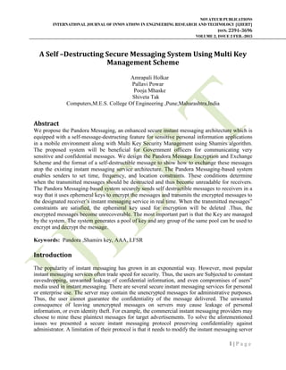 NOVATEUR PUBLICATIONS
INTERNATIONAL JOURNAL OF INNOVATIONS IN ENGINEERING RESEARCH AND TECHNOLOGY [IJIERT]
ISSN: 2394-3696
VOLUME 2, ISSUE 2 FEB.-2015
1 | P a g e
A Self –Destructing Secure Messaging System Using Multi Key
Management Scheme
Amrapali Holkar
Pallavi Powar
Pooja Mhaske
Shiveta Tak
Computers,M.E.S. College Of Engineering ,Pune,Maharashtra,India
Abstract
We propose the Pandora Messaging, an enhanced secure instant messaging architecture which is
equipped with a self-message-destructing feature for sensitive personal information applications
in a mobile environment along with Multi Key Security Management using Shamirs algorithm.
The proposed system will be beneficial for Government officers for communicating very
sensitive and confidential messages. We design the Pandora Message Encryption and Exchange
Scheme and the format of a self-destructible message to show how to exchange these messages
atop the existing instant messaging service architecture. The Pandora Messaging-based system
enables senders to set time, frequency, and location constraints. These conditions determine
when the transmitted messages should be destructed and thus become unreadable for receivers.
The Pandora Messaging-based system securely sends self destructible messages to receivers in a
way that it uses ephemeral keys to encrypt the messages and transmits the encrypted messages to
the designated receiver‟s instant messaging service in real time. When the transmitted messages‟
constraints are satisfied, the ephemeral key used for encryption will be deleted .Thus, the
encrypted messages become unrecoverable. The most important part is that the Key are managed
by the system. The system generates a pool of key and any group of the same pool can be used to
encrypt and decrypt the message.
Keywords: Pandora ,Shamirs key, AAA, LFSR
Introduction
The popularity of instant messaging has grown in an exponential way. However, most popular
instant messaging services often trade speed for security. Thus, the users are Subjected to constant
eavesdropping, unwanted leakage of confidential information, and even compromises of users‟
media used in instant messaging. There are several secure instant messaging services for personal
or enterprise use. The server may contain the unencrypted messages for administrative purposes.
Thus, the user cannot guarantee the confidentiality of the message delivered. The unwanted
consequence of leaving unencrypted messages on servers may cause leakage of personal
information, or even identity theft. For example, the commercial instant messaging providers may
choose to mine these plaintext messages for target advertisements. To solve the aforementioned
issues we presented a secure instant messaging protocol preserving confidentiality against
administrator. A limitation of their protocol is that it needs to modify the instant messaging server
 