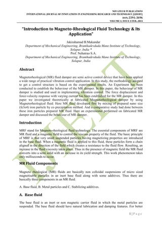 NOVATEUR PUBLICATIONS
INTERNATIONAL JOURNAL OF INNOVATIONS IN ENGINEERING RESEARCH AND TECHNOLOGY [IJIERT]
ISSN: 2394-3696
VOLUME 2, ISSUE 2 FEB.-2015
1 | P a g e
“Introduction to Magneto-Rheological Fluid Technology & Its
Application”
Jakirahamad B.Makandar
Department of Mechanical Engineering, Bramhadevdada Mane Institute of Technology,
Solapur, India *
Prof. Nehatrao S.A.
Department of Mechanical Engineering, Bramhadevdada Mane Institute of Technology,
Solapur, India
Abstract
Magnetorheological (MR) fluid damper are semi active control device that have been applied
a wide range of practical vibration control application. In this study, the methodology adopted
to get a control structure is based on the experimental results. An Experiment has been
conducted to establish the behaviour of the MR damper. In this paper, the behaviour of MR
damper is studied and used in implementing vibration control. The force displacement and
force‐velocity response with varying current has been established for the MR damper. In this
paper we investigated theoretically at fabricated Magnetorheological damper by using
Magnetorheological fluid. Here MR fluid developed first by mixing of prepared nano size
(fe3o4) iron particle by co precipitation method. And a comparative study had done between
these iron particles prepared MR fluid. Here an experimental performed on fabricated MR
damper and discussed the behaviour of MR damper.
Introduction
MRF stand for Magneto-rheological fluid technology. The essential components of MRF are
MR fluid and a magnetic field to control the viscous property of the fluid. The basic principle
of MRF is that very small suspended particles having magnetizing properties are introduced
in the base fluid. When a magnetic fluid is applied to this fluid, these particles form a chain
aligned in the direction of the field which creates a resistance to the fluid flow. Resulting, an
increase in the fluid viscosity takes place. Thus in the presence of magnetic field the MR fluid
converts into a semi solid with an increase in its yield strength. This work phenomenon takes
only milliseconds to occur.
.
MR Fluid Components
Magneto rheological (MR) fluids are basically non colloidal suspensions of micro sized
magnetisable particles in an inert base fluid along with some additives. Thus there are
basically three components in an MR fluid.
A. Base fluid, B. Metal particles and C. Stabilizing additives.
A. Base fluid
The base fluid is an inert or non magnetic carrier fluid in which the metal particles are
suspended. The base fluid should have natural lubrication and damping features. For better
 
