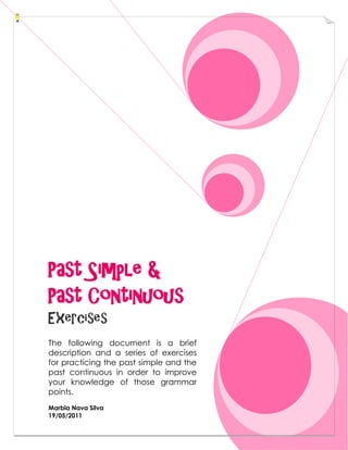 Past Simple &
Past Continuous
Exercises
The following document is a brief
description and a series of exercises
for practicing the past simple and the
past continuous in order to improve
your knowledge of those grammar
points.
Marbla Nava Silva
19/05/2011
 