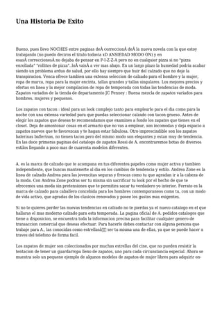 Una Historia De Exito
Bueno, pues llevo NOCHES entre paginas deÂ correccionÂ deÂ la nueva novela con la que estoy
trabajando (no puedo deciros el titulo todavia xD ANSIEDAD MODO ON) y en
esasÂ correccionesÂ no dejaba de pensar en P-I-Z-Z-A pero no en cualquier pizza si no "pizza
enrollada" "rollitos de pizza"..loÂ vaisÂ a ver mas abajo. En un largo plazo la humedad podria acabar
siendo un problema arduo de salud, por ello hay siempre que huir del calzado que no deje la
transpiracion. Venca ofrece tambien una extensa seleccion de calzado para el hombre y la mujer,
ropa de marca, ropa para la mujer encinta, tallas grandes y tallas singulares. Los mejores precios y
ofertas en linea y la mejor compilacion de ropa de temporada con todas las tendencias de moda.
Zapatos variados de la tienda de departamento JC Penney : Buena mezcla de zapatos variados para
hombres, mujeres y pequenos.
Los zapatos con tacon : ideal para un look complejo tanto para emplearlo para el dia como para la
noche con una extensa variedad para que puedas seleccionar calzado con tacon grueso. Antes de
elegir los zapatos que deseas te recomendamos que examines a fondo los zapatos que tienes en el
closet. Deja de amontonar cosas en el armario que no vas a emplear, son incomodas y deja espacio a
zapatos nuevos que te favorezcan y te hagan estar fabulosa. Otro imprescindible son los zapatos
balerinas ballerinas, no tienen tacon pero del mismo modo son elegantes y estan muy de tendencia.
En las doce primeras paginas del catalogo de zapatos Rossi de A. encontraremos botas de diversos
estilos llegando a poco mas de cuarenta modelos diferentes.
A. es la marca de calzado que te acompana en tus diferentes papeles como mujer activa y tambien
independiente, que buscas mantenerte al dia en los cambios de tendencia y estilo. Andrea Zone es la
linea de calzado Andrea para las jovencitas seguras y frescas como tu que agradan ir a la cabeza de
la moda. Con Andrea Zone podras ser tu misma sin sacrificar tu look por el hecho de que te
ofrecemos una moda sin pretensiones que te permitira sacar tu verdadero yo interior. Ferrato es la
marca de calzado para caballero concebida para los hombres contemporaneos como tu, con un modo
de vida activo, que agradas de los clasicos renovados y posee los gustos mas exigentes.
Si no te quieres perder las nuevas tendencias en calzado no te pierdas ya el nuevo catalogo en el que
hallaras el mas moderno calzado para esta temporada. La pagina oficial de A. pedidos catalogos que
tiene a disposicion, se encuentra toda la informacion precisa para facilitar cualquier genero de
transaccion comercial que deseas efectuar. Para hacerlo debes contactar con alguna persona que
trabaje para A., las conocidas como estrellasâ€ ser tu misma una de ellas, ya que se puede hacer a
traves del telefono de forma facil.
Los zapatos de mujer son coleccionados por muchas estrellas del cine, que no pueden resistir la
tentacion de tener un guardarropa lleno de zapatos, uno para cada circunstancia especial. Ahora se
muestra solo un pequeno ejemplo de algunos modelos de zapatos de mujer libres para adquirir on-
 