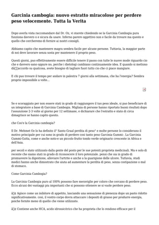 Garcinia cambogia: nuovo estratto miracolose per perdere
peso velocemente. Tutta la Verita
Dopo averla vista raccomandare dal Dr. Oz, vi starete chiedendo se la Garcinia Cambogia pura
funziona davvero o e sicura da usare. Inferno parere oggettivo non e facile da trovare ma questo e
quello che cercheremo di fornire ai nostri consigli.
Abbiamo capito che mantenere magra sembra facile per alcune persone. Tuttavia, la maggior parte
di noi deve lavorare senza sosta per mantenere il proprio peso.
Questi giorni, puo effettivamente essere difficile tenere il passo con tutte le nuove mode riguardo cio
che e davvero sano oppure no, perche i dietologi cambiano continuamente idea. E quando si mettono
dâ€™accordo su qualcosa, avete bisogno di tagliare fuori tutto cio che ci piace mangiare.
E chi puo trovare il tempo per andare in palestra 7 giorni alla settimana, che ha l'energia? Sembra
proprio impossibile a volte...
Se e scoraggiato per non essere stati in grado di raggiungere il tuo peso ideale, si puo beneficiare di
un integratore a base di Garcinia Cambogia. Migliaia di persone hanno riportato buoni risultati dopo
l'assunzione 2-3 volte al giorno per 12 settimane, e dichiarare che l'estratto e stato di circa
dimagrisce se hanno capito questo.
che Cos'e la Garcinia cambogia?
Il Dr. Mehmet Oz lo ha definito il" Santo Graal perdita di peso" e molte persone lo considerano il
motivo principale per cui sono in grado di perdere cosi tanto peso Garcinia Gummi-. La Garcinia
Gummi-Gutta, come e anche noto-e un piccolo frutto tondo verde originario crescente in Africa e
dell'Asia.
per secoli e stato utilizzato dalla gente del posto per le sue potenti proprieta medicinali. Ma e solo di
recente che siamo stati in grado di riconoscere il loro potenziale. pensi che sia in grado di
promuovere la digestione, alleviare l'artrite e anche a la guarigione delle ulcere. Tuttavia, studi
medici hanno anche dimostrato che aiuta ad aumentare la perdita di peso, senza costipazione o mal
di stomaco.
Come Garcinia Cambogia?
La Garcinia Cambogia puro al 100% possono fare meraviglie per coloro che cercano di perdere peso.
Ecco alcuni dei vantaggi piu importanti che si possono ottenere se si vuole perdere peso.
â€¢ Agisce come un inibitore di appetito, lasciando una sensazione di pienezza dopo un pasto ridotto
significativamente. cosi, il vostro corpo dovra attaccare i depositi di grasso per produrre energia,
poiche fornite meno di quello che viene utilizzato.
â€¢ Contiene anche HCA, acido idrossicitrico che ha proprieta che lo rendono efficace per il
 