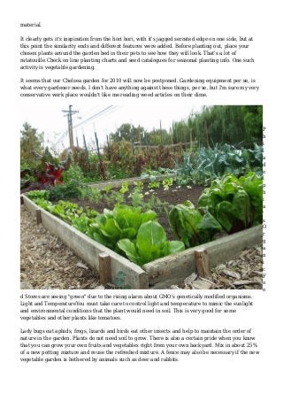 material.
It clearly gets it's inspiration from the hori hori, with it's jagged serrated edge on one side, but at
this point the similarity ends and different features were added. Before planting out, place your
chosen plants around the garden bed in their pots to see how they will look. That's a lot of
ratatouille.Check on line planting charts and seed catalogues for seasonal planting info. One such
activity is vegetable gardening.
It seems that our Chelsea garden for 2010 will now be postponed. Gardening equipment per se, is
what every gardener needs. I don't have anything against these things, per se, but I'm sure my very
conservative work place wouldn't like me reading weed articles on their dime.
P
h
i
l
a
d
e
l
p
h
i
a
'
s
O
r
g
a
n
i
c
F
o
o
d Stores are seeing "green" due to the rising alarm about GMO's genetically modified organisms.
Light and TemperatureYou must take care to control light and temperature to mimic the sunlight
and environmental conditions that the plant would need in soil. This is very good for some
vegetables and other plants like tomatoes.
Lady bugs eat aphids, frogs, lizards and birds eat other insects and help to maintain the order of
nature in the garden. Plants do not need soil to grow. There is also a certain pride when you know
that you can grow your own fruits and vegetables right from your own backyard. Mix in about 25%
of a new potting mixture and reuse the refreshed mixture. A fence may also be necessary if the new
vegetable garden is bothered by animals such as deer and rabbits.
 