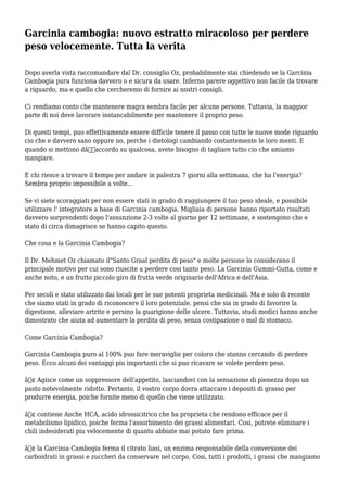 Garcinia cambogia: nuovo estratto miracoloso per perdere
peso velocemente. Tutta la verita
Dopo averla vista raccomandare dal Dr. consiglio Oz, probabilmente stai chiedendo se la Garcinia
Cambogia pura funziona davvero o e sicura da usare. Inferno parere oggettivo non facile da trovare
a riguardo, ma e quello che cercheremo di fornire ai nostri consigli.
Ci rendiamo conto che mantenere magra sembra facile per alcune persone. Tuttavia, la maggior
parte di noi deve lavorare instancabilmente per mantenere il proprio peso.
Di questi tempi, puo effettivamente essere difficile tenere il passo con tutte le nuove mode riguardo
cio che e davvero sano oppure no, perche i dietologi cambiando costantemente le loro menti. E
quando si mettono dâ€™accordo su qualcosa, avete bisogno di tagliare tutto cio che amiamo
mangiare.
E chi riesce a trovare il tempo per andare in palestra 7 giorni alla settimana, che ha l'energia?
Sembra proprio impossibile a volte...
Se vi siete scoraggiati per non essere stati in grado di raggiungere il tuo peso ideale, e possibile
utilizzare l' integratore a base di Garcinia cambogia. Migliaia di persone hanno riportato risultati
davvero sorprendenti dopo l'assunzione 2-3 volte al giorno per 12 settimane, e sostengono che e
stato di circa dimagrisce se hanno capito questo.
Che cosa e la Garcinia Cambogia?
Il Dr. Mehmet Oz chiamato il"Santo Graal perdita di peso" e molte persone lo considerano il
principale motivo per cui sono riuscite a perdere cosi tanto peso. La Garcinia Gummi-Gutta, come e
anche noto, e un frutto piccolo giro di frutta verde originario dell'Africa e dell'Asia.
Per secoli e stato utilizzato dai locali per le sue potenti proprieta medicinali. Ma e solo di recente
che siamo stati in grado di riconoscere il loro potenziale. pensi che sia in grado di favorire la
digestione, alleviare artrite e persino la guarigione delle ulcere. Tuttavia, studi medici hanno anche
dimostrato che aiuta ad aumentare la perdita di peso, senza costipazione o mal di stomaco.
Come Garcinia Cambogia?
Garcinia Cambogia puro al 100% puo fare meraviglie per coloro che stanno cercando di perdere
peso. Ecco alcuni dei vantaggi piu importanti che si puo ricavare se volete perdere peso.
â€¢ Agisce come un soppressore dell'appetito, lasciandovi con la sensazione di pienezza dopo un
pasto notevolmente ridotto. Pertanto, il vostro corpo dovra attaccare i depositi di grasso per
produrre energia, poiche fornite meno di quello che viene utilizzato.
â€¢ contiene Anche HCA, acido idrossicitrico che ha proprieta che rendono efficace per il
metabolismo lipidico, poiche ferma l'assorbimento dei grassi alimentari. Cosi, potrete eliminare i
chili indesiderati piu velocemente di quanto abbiate mai potuto fare prima.
â€¢ la Garcinia Cambogia ferma il citrato liasi, un enzima responsabile della conversione dei
carboidrati in grassi e zuccheri da conservare nel corpo. Cosi, tutti i prodotti, i grassi che mangiamo
 