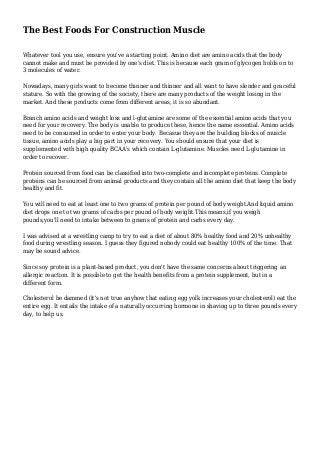 The Best Foods For Construction Muscle
Whatever tool you use, ensure you've a starting point. Amino diet are amino acids that the body
cannot make and must be provided by one's diet. This is because each gram of glycogen holds on to
3 molecules of water.
Nowadays, many girls want to become thinner and thinner and all want to have slender and graceful
stature. So with the growing of the society, there are many products of the weight losing in the
market. And these products come from different areas, it is so abundant.
Branch amino acids and weight loss and l-glutamine are some of the essential amino acids that you
need for your recovery. The body is unable to produce these, hence the name essential. Amino acids
need to be consumed in order to enter your body. Becasue they are the building blocks of muscle
tissue, amino acids play a big part in your recovery. You should ensure that your diet is
supplemented with high quality BCAA's which contain L-glutamine. Muscles need L-glutamine in
order to recover.
Protein sourced from food can be classified into two-complete and incomplete proteins. Complete
proteins can be sourced from animal products and they contain all the amino diet that keep the body
healthy and fit.
You will need to eat at least one to two grams of protein per pound of body weight.And liquid amino
diet drops one to two grams of carbs per pound of body weight.This means,if you weigh
pounds,you'll need to intake between to grams of protein and carbs every day.
I was advised at a wrestling camp to try to eat a diet of about 80% healthy food and 20% unhealthy
food during wrestling season. I guess they figured nobody could eat healthy 100% of the time. That
may be sound advice.
Since soy protein is a plant-based product, you don't have the same concerns about triggering an
allergic reaction. It is possible to get the health benefits from a protein supplement, but in a
different form.
Cholesterol be dammed (it's not true anyhow that eating egg yolk increases your cholesterol) eat the
entire egg. It entails the intake of a naturally occurring hormone in shaving up to three pounds every
day, to help us.
 