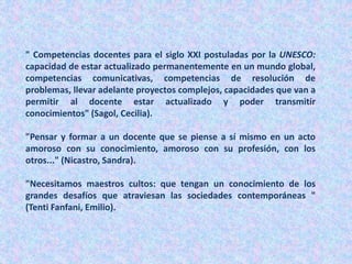 " Competencias docentes para el siglo XXI postuladas por la UNESCO:
capacidad de estar actualizado permanentemente en un mundo global,
competencias comunicativas, competencias de resolución de
problemas, llevar adelante proyectos complejos, capacidades que van a
permitir al docente estar actualizado y poder transmitir
conocimientos" (Sagol, Cecilia).
"Pensar y formar a un docente que se piense a sí mismo en un acto
amoroso con su conocimiento, amoroso con su profesión, con los
otros..." (Nicastro, Sandra).
"Necesitamos maestros cultos: que tengan un conocimiento de los
grandes desafíos que atraviesan las sociedades contemporáneas "
(Tenti Fanfani, Emilio).
 