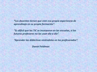 “Los docentes tienen que vivir esa propia experiencia de
aprendizaje en su propia formación”.
“Es difícil que las TIC se incorporen en las escuelas, si los
futuros profesores no las usan día a día”.
“Aprender las didácticas viviéndolas en los profesorados”.
Daniel Feldman
 