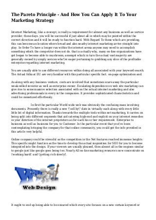 The Pareto Principle - And How You Can Apply It To Your
Marketing Strategy
Internet Marketing, like a concept, is really a requirement for almost any business as well as service
provider, these days. you will be successful if just about all in which may be pointed within the
correct direction and it will be ready to function hard. With Regard To these which are providing,
this can become an location where broad and also nearby internet marketing arrive straight into
play. In Order To have a longer run within the internet arena anyone may need to accomplish
something which the competitor does not do. that is actually why, many on-line organizations have
got began to become able to mushroom, amongst which in turn the actual vast majority are
generally owned by simply novices who're eager pertaining to grabbing any slice of the profitable
enterprise regarding internet marketing.
You are usually able to use different resources within doing all associated with your keyword search.
The Actual folks at IIU are very familiar with this particular specific fact. on-page optimization and.
As along with any business venture, costs are involved that sometimes scare away the particular
weak-willed investor as well as enterprise owner. Escalating dependence on web site marketing can
give rise to some massive selection associated with on the actual internet marketing and also
advertising professionals in every in the companies. It provides sophisticated characteristics and
could be monetized effortlessly.
In first the particular World wide web was obviously the confusing mass involving
documents. Presently there is really a new "sell by" date in virtually each along with every little
little bit of digital information. Thanks towards the multiple tools within net marketing, it carries on
being split into different segments that aid catering high-end and explicit on your internet remedies
in your direction of the internet proprietors as for each his or her requirement. Enterprise to
business as well as business for you to Customer. In the particular event that you've been
contemplating bringing the company for that online community, you could get the info provided in
this article very helpful.
Online company could be stressful as the competition in the Net features reached immense heights.
This specific might function as the time to develop the actual inspiration for SEO for you to become
integrated into the design. If your viewers are usually pleased, then almost all in the engines similar
to google just like google goes being too. Nearly All on-line marketing resources now concentrate on
'working hard' and 'getting rich slowly'.
It ought to end up being able to be ensured which every site focuses on a new certain keyword or
 