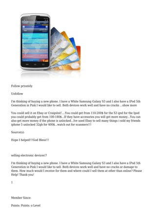 Follow privately
Unfollow
I'm thinking of buying a new phone. I have a White Samsung Galaxy S3 and I also have a IPod 5th
Generation in Pink I would like to sell. Both devices work well and have no cracks ...show more
You could sell it on Ebay or Craigslist!....You could get from 110-200$ for the S3 qnd for the Ipod
you could probably get from 100-180$...If they have accesories you will get more money...You can
also get more money if the phone is unlocked...Ive used Ebay to sell many things i sold my friends
iphone 5 unlocked 32gb for 400$...watch out for scanmers!!!
Source(s):
Hope I helped!!!God Bless!!!
selling electronic devices!?
I'm thinking of buying a new phone. I have a White Samsung Galaxy S3 and I also have a IPod 5th
Generation in Pink I would like to sell. Both devices work well and have no cracks or damage to
them. How much would I receive for them and where could I sell them at other than online? Please
Help! Thank you!
1
Member Since:
Points: Points: o Level
 