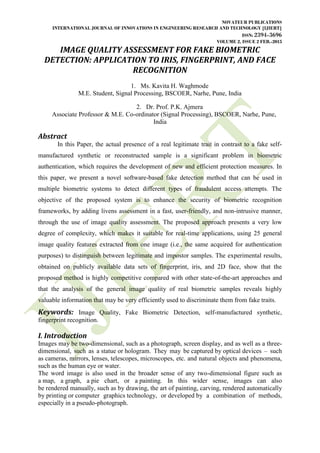 NOVATEUR PUBLICATIONS
INTERNATIONAL JOURNAL OF INNOVATIONS IN ENGINEERING RESEARCH AND TECHNOLOGY [IJIERT]
ISSN: 2394-3696
VOLUME 2, ISSUE 2 FEB.-2015
IMAGE QUALITY ASSESSMENT FOR FAKE BIOMETRIC
DETECTION: APPLICATION TO IRIS, FINGERPRINT, AND FACE
RECOGNITION
1. Ms. Kavita H. Waghmode
M.E. Student, Signal Processing, BSCOER, Narhe, Pune, India
2. Dr. Prof. P.K. Ajmera
Associate Professor & M.E. Co-ordinator (Signal Processing), BSCOER, Narhe, Pune,
India
Abstract
In this Paper, the actual presence of a real legitimate trait in contrast to a fake self-
manufactured synthetic or reconstructed sample is a significant problem in biometric
authentication, which requires the development of new and efficient protection measures. In
this paper, we present a novel software-based fake detection method that can be used in
multiple biometric systems to detect different types of fraudulent access attempts. The
objective of the proposed system is to enhance the security of biometric recognition
frameworks, by adding livens assessment in a fast, user-friendly, and non-intrusive manner,
through the use of image quality assessment. The proposed approach presents a very low
degree of complexity, which makes it suitable for real-time applications, using 25 general
image quality features extracted from one image (i.e., the same acquired for authentication
purposes) to distinguish between legitimate and impostor samples. The experimental results,
obtained on publicly available data sets of fingerprint, iris, and 2D face, show that the
proposed method is highly competitive compared with other state-of-the-art approaches and
that the analysis of the general image quality of real biometric samples reveals highly
valuable information that may be very efficiently used to discriminate them from fake traits.
Keywords: Image Quality, Fake Biometric Detection, self-manufactured synthetic,
fingerprint recognition.
I. Introduction
Images may be two-dimensional, such as a photograph, screen display, and as well as a three-
dimensional, such as a statue or hologram. They may be captured by optical devices – such
as cameras, mirrors, lenses, telescopes, microscopes, etc. and natural objects and phenomena,
such as the human eye or water.
The word image is also used in the broader sense of any two-dimensional figure such as
a map, a graph, a pie chart, or a painting. In this wider sense, images can also
be rendered manually, such as by drawing, the art of painting, carving, rendered automatically
by printing or computer graphics technology, or developed by a combination of methods,
especially in a pseudo-photograph.
 