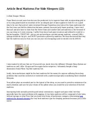 Article Best Mattress For Side Sleepers (22)
ï»¿Side Sleeper Pillows
Foam Newin recent years has also see the producers try to improve foam with incorporating gels in
or by using plant-based on essential oil for an integral part of same applies to look for a is a good
idea to be sure that protect water-resistant.Storage Foamshop even look at the foam mattresses for
the first time can find the distinction between memory foam and poly foams puzzling. I have tried
them all and also have to state that the Select Ease and comfort bed and mattress is the foremost if
you can sleep in it every evening. I suffer from lower back pain (sciatica) and utilized to work for a
big bed supplier. TRUST ME - just go out and purchase a pocket-sprung mattress - around 1000+
springs should do the job - and DON'T purchase a pillow-top mattress. We then discovered that they
had the mattress only (so that you can use your own boxspring) and we stored over $1,000.00.
I also wanted to tell you that our 12-year-old son, Jared, loves his different Ultimate Sleep System air
mattress as well. After 24 ages and two again fusion surgeries, I ultimately bought a king-
dimensions Sealy Pillow Top Bed mattress Set.
Lastly, latex mattresses might be the best mattress for the money for anyone suffering from sleep
problems that could be corrected or restricted with a mattress-especially considering their extended
lifespans.
Your pillow plays an essential part in the typical of the sleep, so you need to provide a minimum of as
much attention and care for your choice of the pillow when you would for your selection of the bed
mattress.
Innerspring beds normally provide good initial convenience, support and pain relief, but they
generally have the most problems with sagging. A true latex mattress will be composed of sole latex,
without springs or other Now that you know how forms of mattresses compare, determining best
mattress for stomach sleepers the very best mattress type for sleeping positions becomes just a little
easier.
 