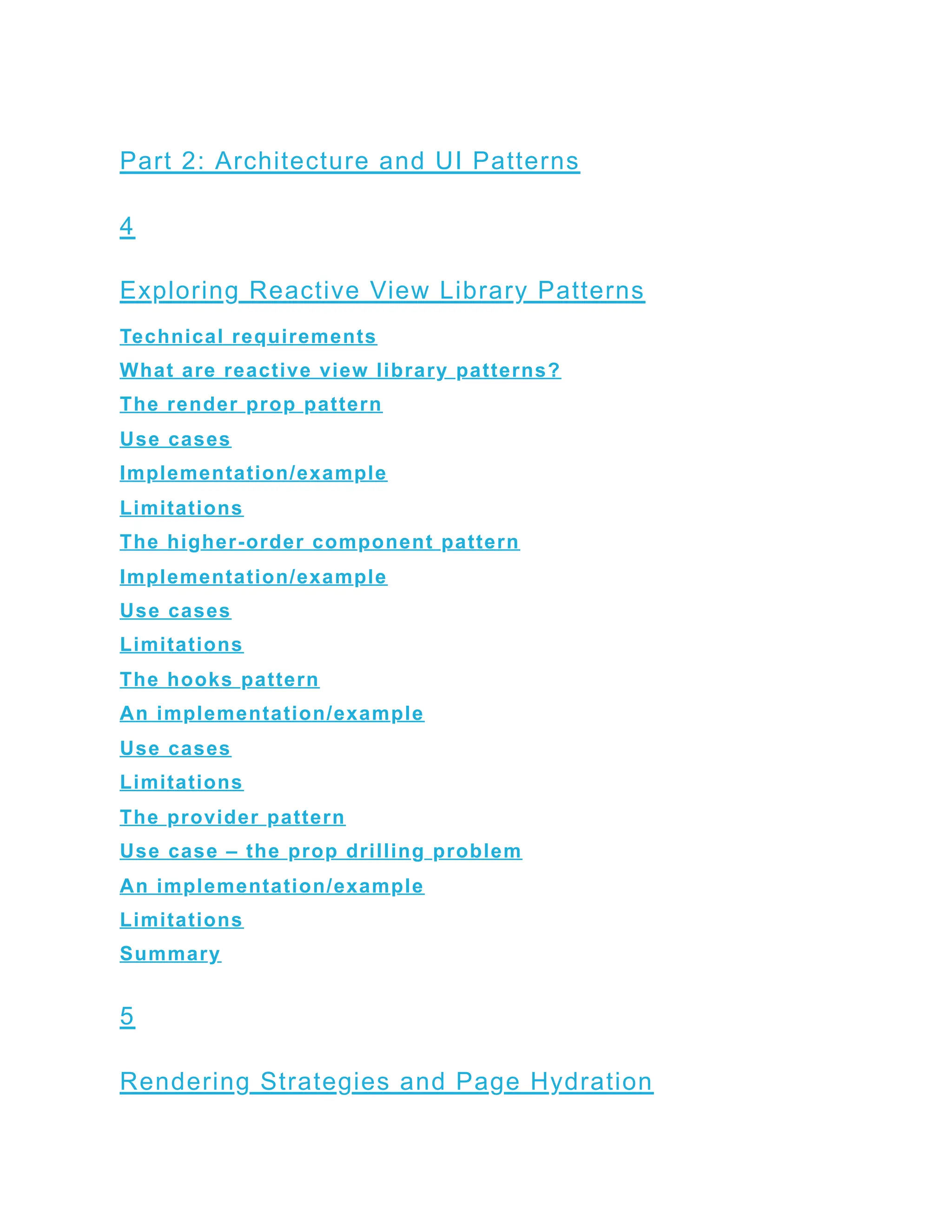 Part 2: Architecture and UI Patterns
4
Exploring Reactive View Library Patterns
Technical requirements
What are reactive view library patterns?
The render prop pattern
Use cases
Implementation/example
Limitations
The higher-order component pattern
Implementation/example
Use cases
Limitations
The hooks pattern
An implementation/example
Use cases
Limitations
The provider pattern
Use case – the prop drilling problem
An implementation/example
Limitations
Summary
5
Rendering Strategies and Page Hydration
 