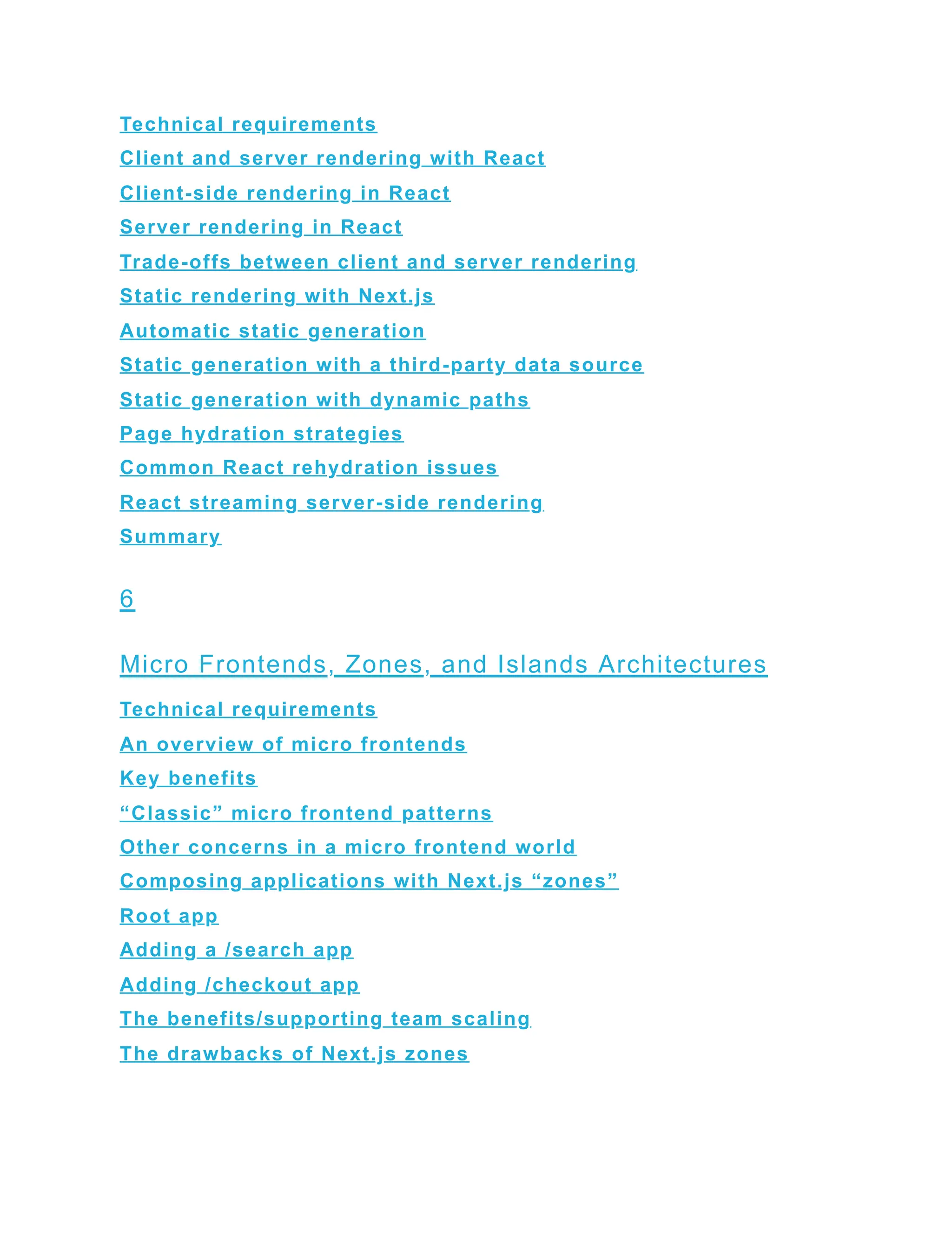 Technical requirements
Client and server rendering with React
Client-side rendering in React
Server rendering in React
Trade-offs between client and server rendering
Static rendering with Next.js
Automatic static generation
Static generation with a third-party data source
Static generation with dynamic paths
Page hydration strategies
Common React rehydration issues
React streaming server-side rendering
Summary
6
Micro Frontends, Zones, and Islands Architectures
Technical requirements
An overview of micro frontends
Key benefits
“Classic” micro frontend patterns
Other concerns in a micro frontend world
Composing applications with Next.js “zones”
Root app
Adding a /search app
Adding /checkout app
The benefits/supporting team scaling
The drawbacks of Next.js zones
 
