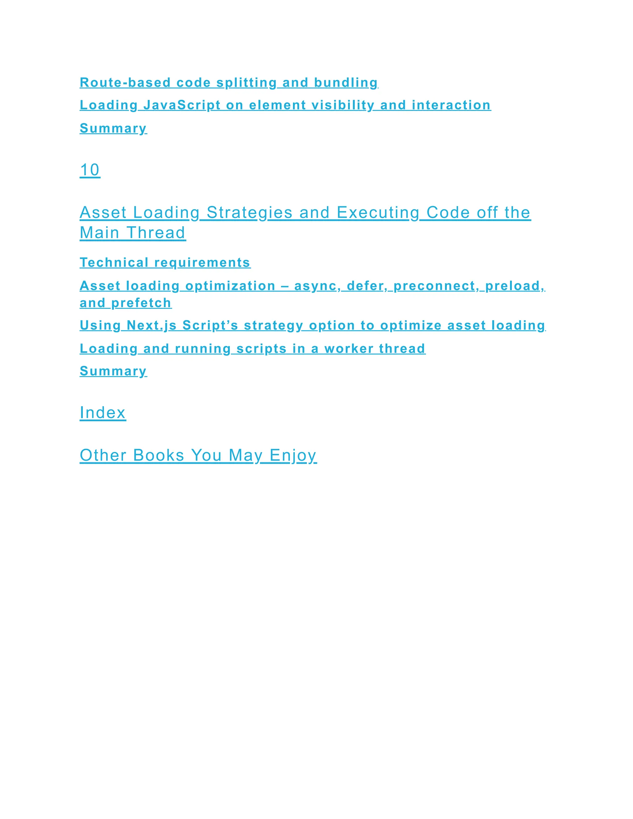 Route-based code splitting and bundling
Loading JavaScript on element visibility and interaction
Summary
10
Asset Loading Strategies and Executing Code off the
Main Thread
Technical requirements
Asset loading optimization – async, defer, preconnect, preload,
and prefetch
Using Next.js Script’s strategy option to optimize asset loading
Loading and running scripts in a worker thread
Summary
Index
Other Books You May Enjoy
 